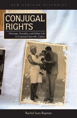 Conjugal Rights: Marriage, Sexuality, and Urban Life in Colonial Libreville, Gabon by Jean-Baptiste, Rachel