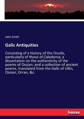 Galic Antiquities: Consisting of a history of the Druids, particularly of those of Caledonia; a dissertation on the authenticity of the poems of Ossia by Smith, John