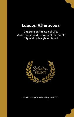 London Afternoons: Chapters on the Social Life, Architecture and Records of the Great City and Its Neighbourhood by Loftie, W. J. (William John) 1839-1911