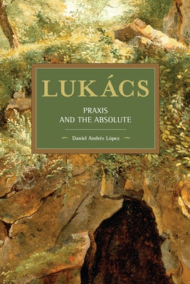 Lukács: Praxis and the Absolute by López, Daniel Andrés