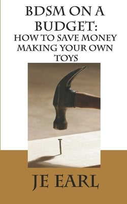 BDSM on a Budget: How to Save Money Making Your Own Toys by Earl, Je