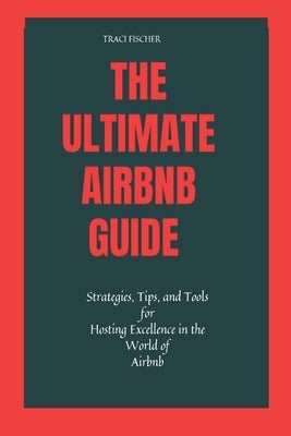 The Ultimate Airbnb Guide: Strategies, Tips, and Tools for Hosting Excellence in the World of Airbnb by Fischer, Traci