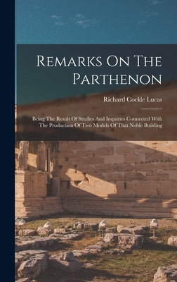 Remarks On The Parthenon: Being The Result Of Studies And Inquiries Connected With The Production Of Two Models Of That Noble Building by Lucas, Richard Cockle