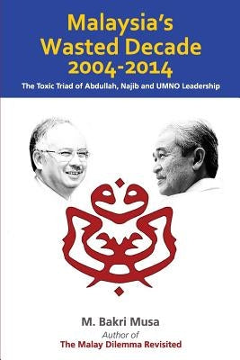 Malaysia's Wasted Decade 2004-2014: The Toxic Triad of Abdullah, Najib, and UMNO Leadership by Musa, M. Bakri