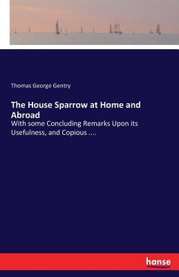 The House Sparrow at Home and Abroad: With some Concluding Remarks Upon its Usefulness, and Copious .... by Gentry, Thomas George