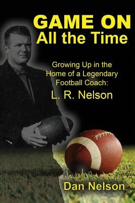 Game On All the Time: Growing Up in the Home of a Legendary Football Coach: L. R. Nelson by Nelson, Dan
