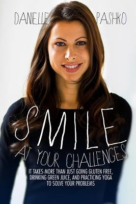 Smile At Your Challenges: It takes more than just going gluten-free, drinking green juice, and practicing yoga to solve your problems by Pashko, Danielle