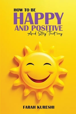 How To Be Happy And Positive: And Keep It That Way by Kureshi, Farah