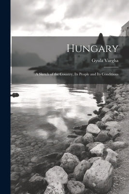 Hungary: A Sketch of the Country, Its People and Its Conditions by Vargha, Gyula