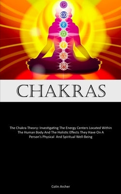 Chakras: The Chakra Theory: Investigating The Energy Centers Located Within The Human Body And The Holistic Effects They Have O by Archer, Colin