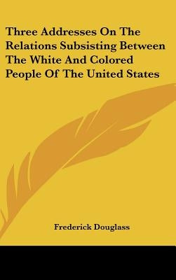 Three Addresses On The Relations Subsisting Between The White And Colored People Of The United States by Douglass, Frederick