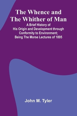 The Whence And The Whither Of Man; A Brief History Of His Origin And Development Through Conformity To Environment; Being The Morse Lectures Of 1895 by John M Tyler