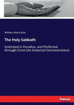The Holy Sabbath: Instituted in Paradise, and Perfected through Christ (An historical Demonstration) by Rule, William Harris