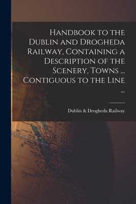 Handbook to the Dublin and Drogheda Railway, Containing a Description of the Scenery, Towns ... Contiguous to the Line ... by Dublin & Drogheda Railway