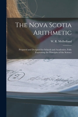 The Nova Scotia Arithmetic [microform]: Prepared and Designed for Schools and Academies, Fully Explaining the Principles of the Science by Mulholland, W. R. (William R. ).