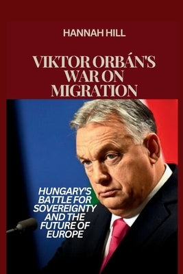 Viktor Orb?n's War on Migration: Hungary's Battle for Sovereignty and the Future of Europe by Hill, Hannah