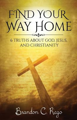 Find Your Way Home: 6 Truths About God, Jesus, and Christianity by Rego, Brandon C.