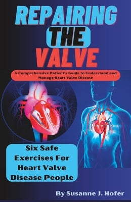 Repairing The Valve: A Comprehensive Patient's Guide to Understand and Manage Heart Valve Disease by J. Hofer, Susanne