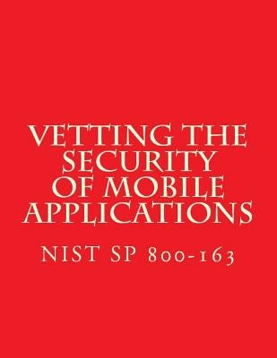 NIST SP 800-163 Vetting the Security of Mobile Applications: NiST SP 800-163 by National Institute of Standards and Tech