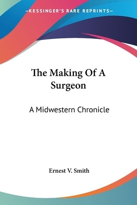 The Making Of A Surgeon: A Midwestern Chronicle by Smith, Ernest V.