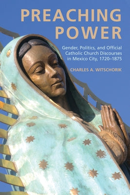Preaching Power: Gender, Politics, and Official Catholic Church Discourses in Mexico City, 1720-1875 by Witschorik, Charles A.