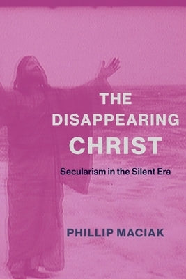 The Disappearing Christ: Secularism in the Silent Era by Maciak, Phil