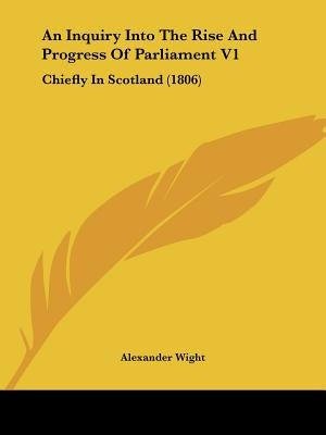 An Inquiry Into The Rise And Progress Of Parliament V1: Chiefly In Scotland (1806) by Wight, Alexander