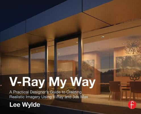 V-Ray My Way: A Practical Designer's Guide to Creating Realistic Imagery Using V-Ray & 3ds Max by Wylde, Lee