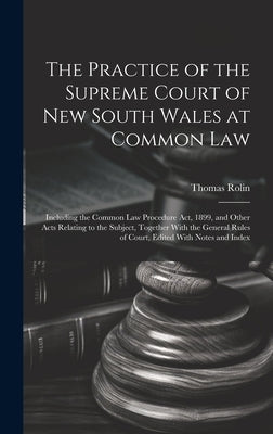 The Practice of the Supreme Court of New South Wales at Common Law: Including the Common Law Procedure Act, 1899, and Other Acts Relating to the Subje by Rolin, Thomas