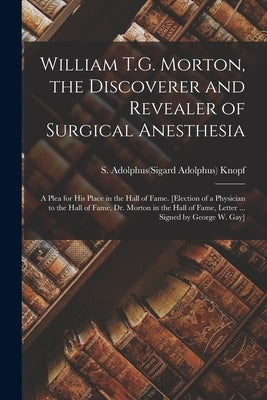 William T.G. Morton, the Discoverer and Revealer of Surgical Anesthesia: a Plea for His Place in the Hall of Fame. [Election of a Physician to the Hal by Knopf, S. Adolphus(sigard Adolphus) 1.