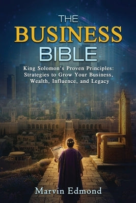 The Business Bible: King Solomon's Proven Principles: Strategies to Grow Your Business, Wealth, Influence, and Legacy by Edmond, Marvin