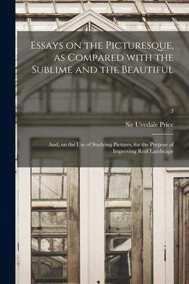 Essays on the Picturesque, as Compared With the Sublime and the Beautiful: and, on the Use of Studying Pictures, for the Purpose of Improving Real Lan by Price, Uvedale