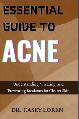 Essential Guide to Acne: Understanding, Treating, and Preventing Breakouts for Clearer Skin by Loren, Casey
