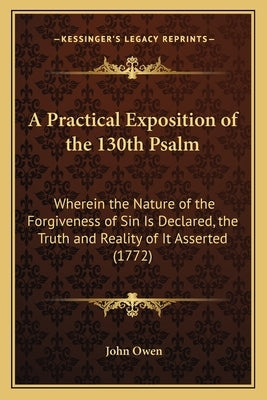 A Practical Exposition of the 130th Psalm: Wherein the Nature of the Forgiveness of Sin Is Declared, the Truth and Reality of It Asserted (1772) by Owen, John