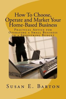 How To Choose, Operate and Market Your Home-Based Business: Practical Advice for Operating a Small Business on a Shoestring Budget by Barton, Susan E.