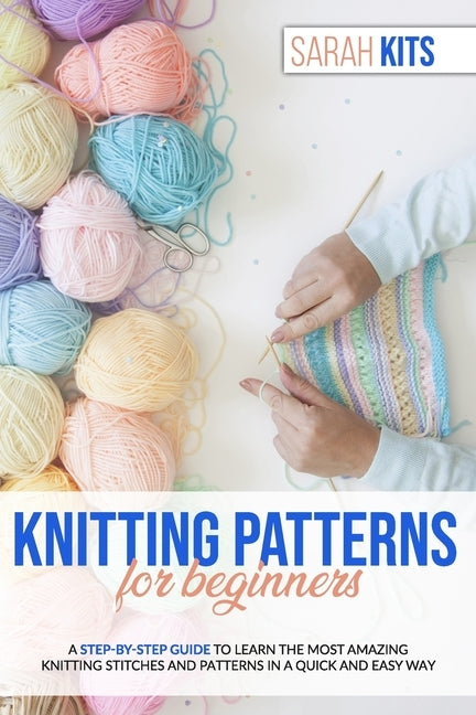 Knitting Patterns for Beginners: A Step-By-Step Guide to Learn the Most Amazing Knitting Stitches and Patterns in a Quick and Easy Way by Kits, Sarah