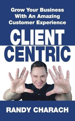 Client Centric: Grow Your Business With An Amazing Customer Experience by Charach, Randy