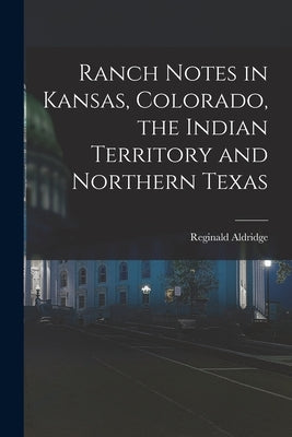 Ranch Notes in Kansas, Colorado, the Indian Territory and Northern Texas by Aldridge, Reginald