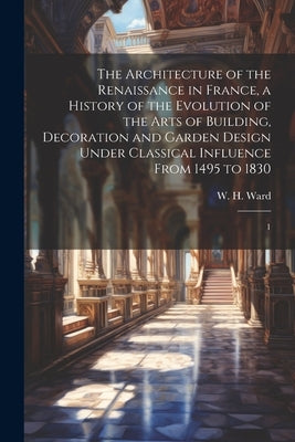 The Architecture of the Renaissance in France, a History of the Evolution of the Arts of Building, Decoration and Garden Design Under Classical Influe by Ward, W. H. 1865-1924