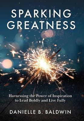 Sparking Greatness: Harnessing the Power of Inspiration to Lead Boldly and Live Fully by Baldwin, Danielle B.
