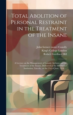 Total Abolition of Personal Restraint in the Treatment of the Insane [electronic Resource]: a Lecture on the Management of Lunatic Asylums and the Tre by Hill, Robert Gardiner 1811-1878