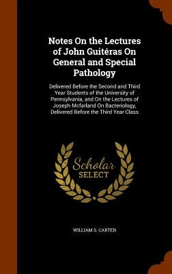 Notes On the Lectures of John Guitéras On General and Special Pathology: Delivered Before the Second and Third Year Students of the University of Penn by Carter, William S.