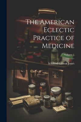 The American Eclectic Practice of Medicine; Volume 1 by Jones, Ichabod Gibson