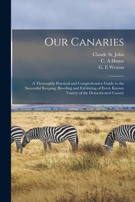 Our Canaries: a Thoroughly Practical and Comprehensive Guide to the Successful Keeping, Breeding and Exhibiting of Every Known Varie by St John, Claude