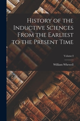 History of the Inductive Sciences From the Earliest to the Present Time; Volume I by Whewell, William
