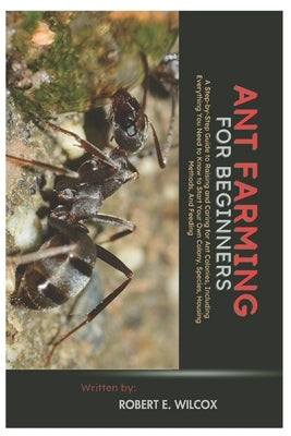 Ant Farming for Beginners: A Step-By-Step Guide to Raising and Caring for Ant Colonies, Including Everything You Need to Know to Start Your Own Colony by Wilcox, Robert E.