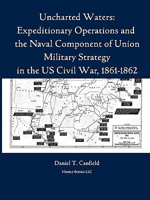Uncharted Waters: Expeditionary Operations and the Naval Component of Union Military Strategy in the Us Civil War, 1861-1862 by Canfield, Major Daniel T.