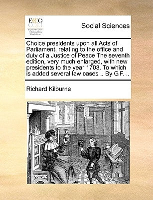 Choice presidents upon all Acts of Parliament, relating to the office and duty of a Justice of Peace The seventh edition, very much enlarged, with new by Kilburne, Richard