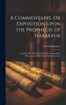 A Commentarie, Or Exposition Upon the Prophecie of Habakkuk: Together With Many Usefull and Very Seasonable Observations, Delivered in Sundry Sermons by Marbury, Edward