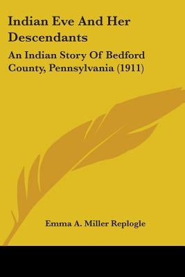 Indian Eve And Her Descendants: An Indian Story Of Bedford County, Pennsylvania (1911) by Replogle, Emma a. Miller